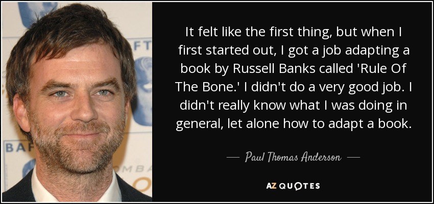 It felt like the first thing, but when I first started out, I got a job adapting a book by Russell Banks called 'Rule Of The Bone.' I didn't do a very good job. I didn't really know what I was doing in general, let alone how to adapt a book. - Paul Thomas Anderson