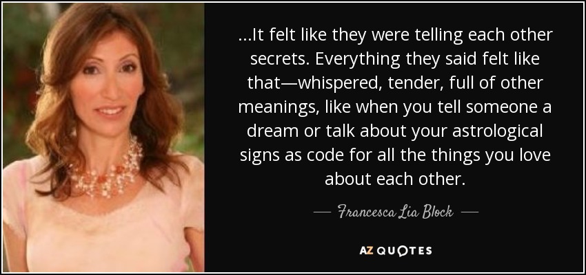...It felt like they were telling each other secrets. Everything they said felt like that—whispered, tender, full of other meanings, like when you tell someone a dream or talk about your astrological signs as code for all the things you love about each other. - Francesca Lia Block