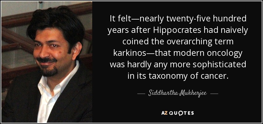 It felt—nearly twenty-five hundred years after Hippocrates had naively coined the overarching term karkinos—that modern oncology was hardly any more sophisticated in its taxonomy of cancer. - Siddhartha Mukherjee