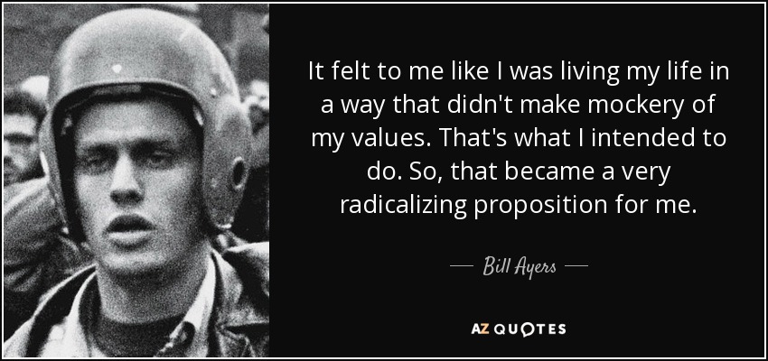 It felt to me like I was living my life in a way that didn't make mockery of my values. That's what I intended to do. So, that became a very radicalizing proposition for me. - Bill Ayers