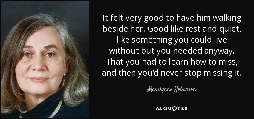 It felt very good to have him walking beside her. Good like rest and quiet, like something you could live without but you needed anyway. That you had to learn how to miss, and then you'd never stop missing it. - Marilynne Robinson