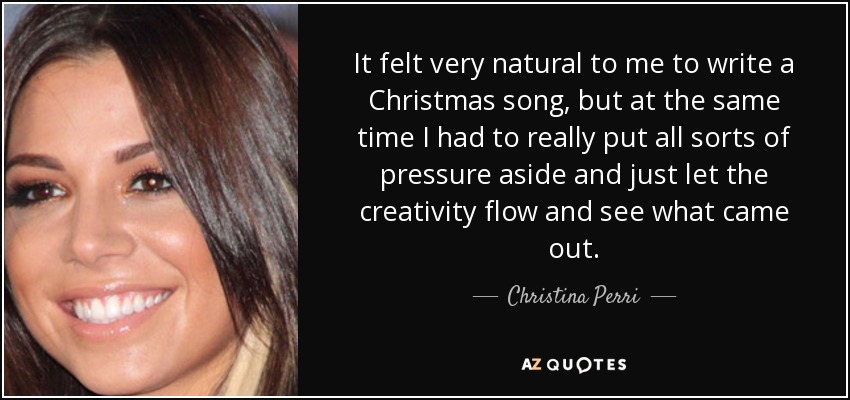 It felt very natural to me to write a Christmas song, but at the same time I had to really put all sorts of pressure aside and just let the creativity flow and see what came out. - Christina Perri