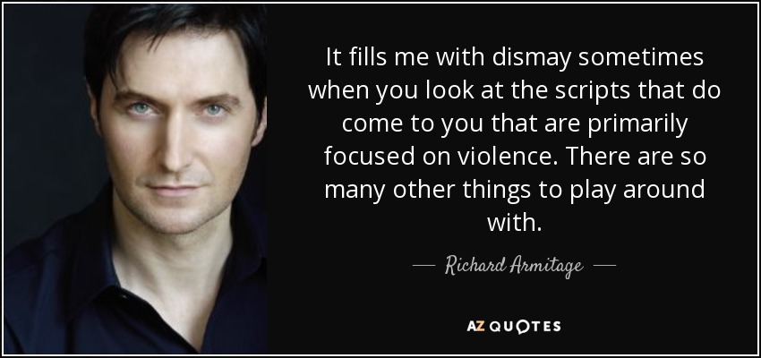 It fills me with dismay sometimes when you look at the scripts that do come to you that are primarily focused on violence. There are so many other things to play around with. - Richard Armitage