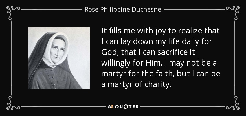 It fills me with joy to realize that I can lay down my life daily for God, that I can sacrifice it willingly for Him. I may not be a martyr for the faith, but I can be a martyr of charity. - Rose Philippine Duchesne