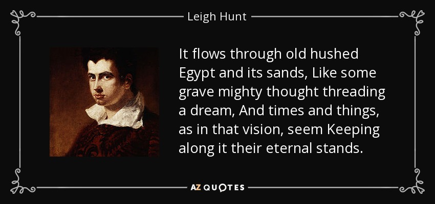 It flows through old hushed Egypt and its sands, Like some grave mighty thought threading a dream, And times and things, as in that vision, seem Keeping along it their eternal stands. - Leigh Hunt