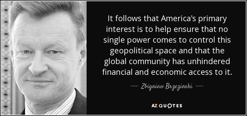 It follows that America's primary interest is to help ensure that no single power comes to control this geopolitical space and that the global community has unhindered financial and economic access to it. - Zbigniew Brzezinski