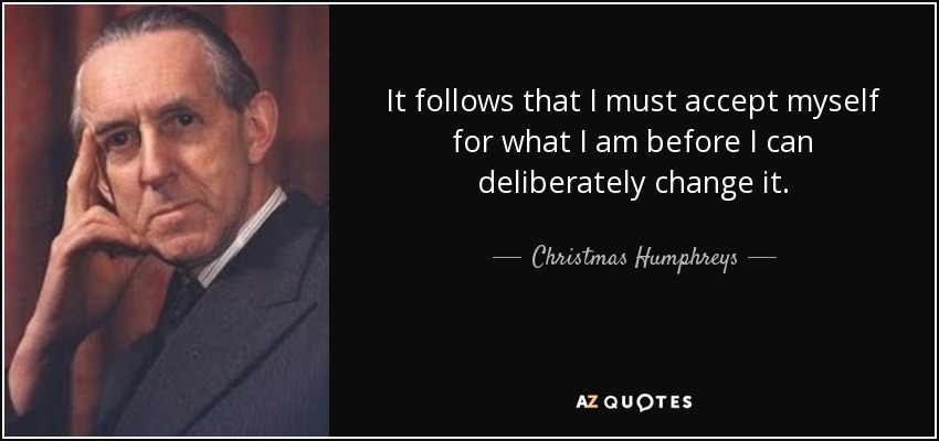 It follows that I must accept myself for what I am before I can deliberately change it. - Christmas Humphreys