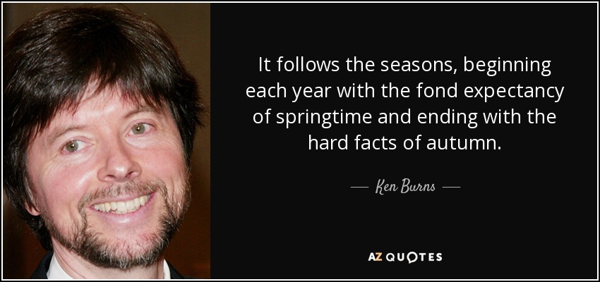 It follows the seasons, beginning each year with the fond expectancy of springtime and ending with the hard facts of autumn. - Ken Burns