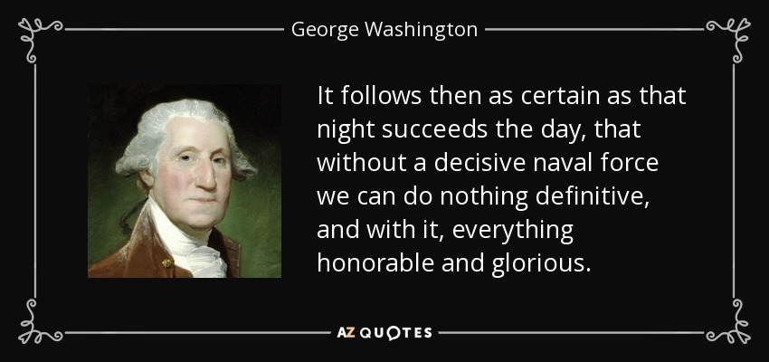 It follows then as certain as that night succeeds the day, that without a decisive naval force we can do nothing definitive, and with it, everything honorable and glorious. - George Washington