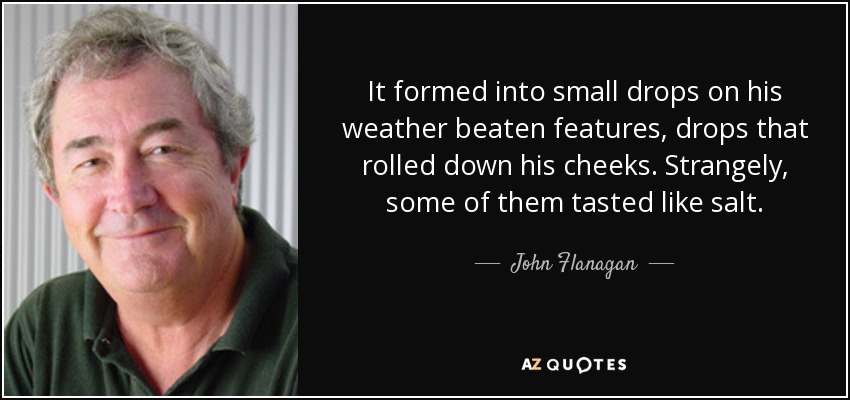 It formed into small drops on his weather beaten features, drops that rolled down his cheeks. Strangely, some of them tasted like salt. - John Flanagan