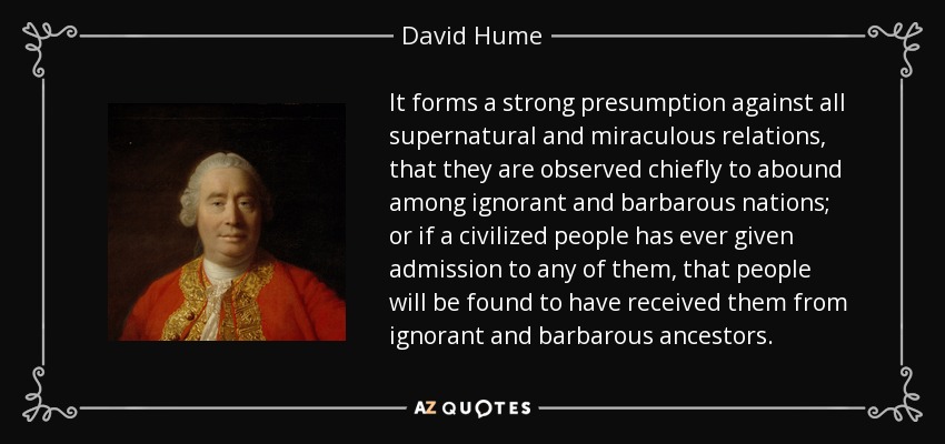 It forms a strong presumption against all supernatural and miraculous relations, that they are observed chiefly to abound among ignorant and barbarous nations; or if a civilized people has ever given admission to any of them, that people will be found to have received them from ignorant and barbarous ancestors. - David Hume