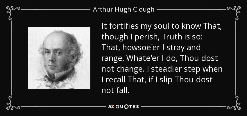 It fortifies my soul to know That, though I perish, Truth is so: That, howsoe'er I stray and range, Whate'er I do, Thou dost not change. I steadier step when I recall That, if I slip Thou dost not fall. - Arthur Hugh Clough