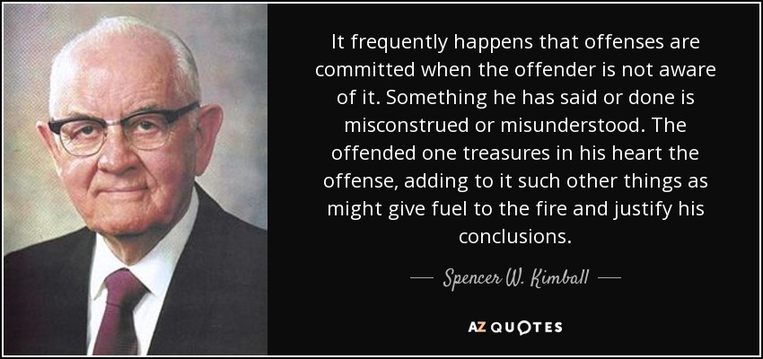 It frequently happens that offenses are committed when the offender is not aware of it. Something he has said or done is misconstrued or misunderstood. The offended one treasures in his heart the offense, adding to it such other things as might give fuel to the fire and justify his conclusions. - Spencer W. Kimball