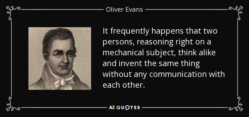 It frequently happens that two persons, reasoning right on a mechanical subject, think alike and invent the same thing without any communication with each other. - Oliver Evans