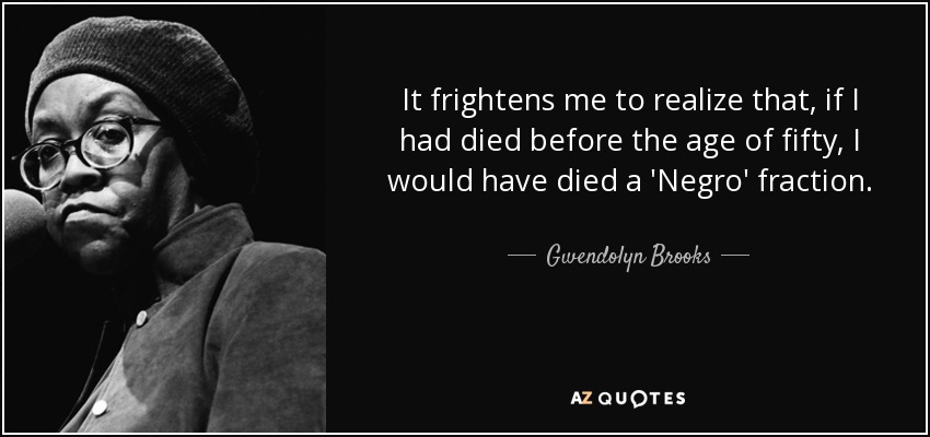 It frightens me to realize that, if I had died before the age of fifty, I would have died a 'Negro' fraction. - Gwendolyn Brooks