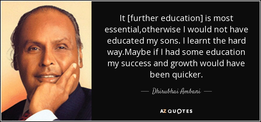 It [further education] is most essential,otherwise I would not have educated my sons. I learnt the hard way.Maybe if I had some education my success and growth would have been quicker. - Dhirubhai Ambani