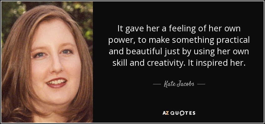 It gave her a feeling of her own power, to make something practical and beautiful just by using her own skill and creativity. It inspired her. - Kate Jacobs