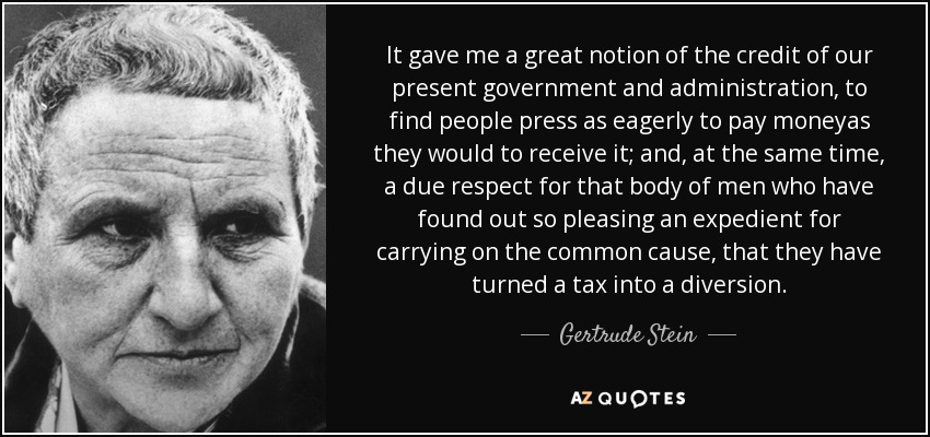 It gave me a great notion of the credit of our present government and administration, to find people press as eagerly to pay moneyas they would to receive it; and, at the same time, a due respect for that body of men who have found out so pleasing an expedient for carrying on the common cause, that they have turned a tax into a diversion. - Gertrude Stein