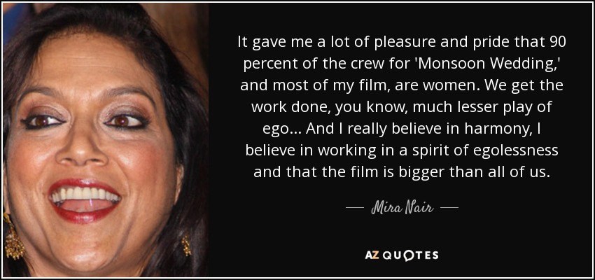 It gave me a lot of pleasure and pride that 90 percent of the crew for 'Monsoon Wedding,' and most of my film, are women. We get the work done, you know, much lesser play of ego... And I really believe in harmony, I believe in working in a spirit of egolessness and that the film is bigger than all of us. - Mira Nair