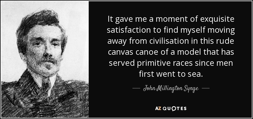 It gave me a moment of exquisite satisfaction to find myself moving away from civilisation in this rude canvas canoe of a model that has served primitive races since men first went to sea. - John Millington Synge