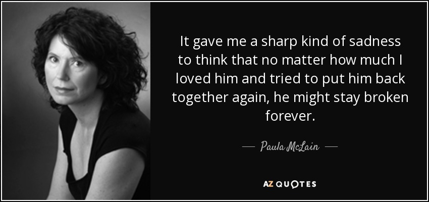 It gave me a sharp kind of sadness to think that no matter how much I loved him and tried to put him back together again, he might stay broken forever. - Paula McLain