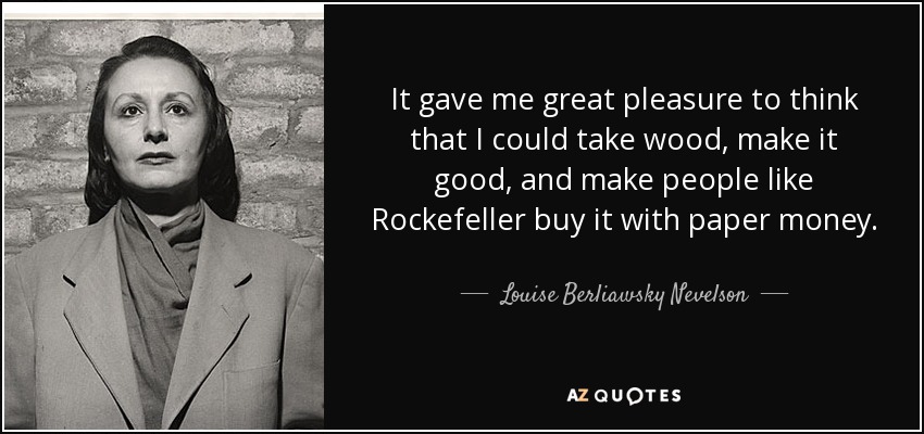 It gave me great pleasure to think that I could take wood, make it good, and make people like Rockefeller buy it with paper money. - Louise Berliawsky Nevelson