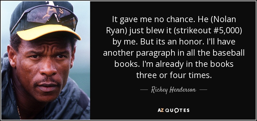 It gave me no chance. He (Nolan Ryan) just blew it (strikeout #5,000) by me. But its an honor. I'll have another paragraph in all the baseball books. I'm already in the books three or four times. - Rickey Henderson