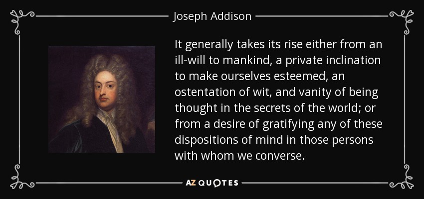 It generally takes its rise either from an ill-will to mankind, a private inclination to make ourselves esteemed, an ostentation of wit, and vanity of being thought in the secrets of the world; or from a desire of gratifying any of these dispositions of mind in those persons with whom we converse. - Joseph Addison