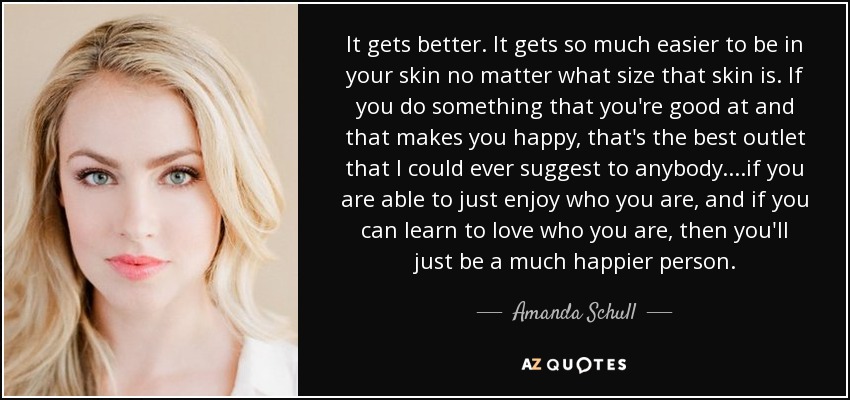 It gets better. It gets so much easier to be in your skin no matter what size that skin is. If you do something that you're good at and that makes you happy, that's the best outlet that I could ever suggest to anybody....if you are able to just enjoy who you are, and if you can learn to love who you are, then you'll just be a much happier person. - Amanda Schull