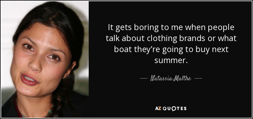 It gets boring to me when people talk about clothing brands or what boat they’re going to buy next summer. - Natassia Malthe