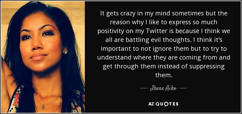 It gets crazy in my mind sometimes but the reason why I like to express so much positivity on my Twitter is because I think we all are battling evil thoughts. I think it's important to not ignore them but to try to understand where they are coming from and get through them instead of suppressing them. - Jhene Aiko
