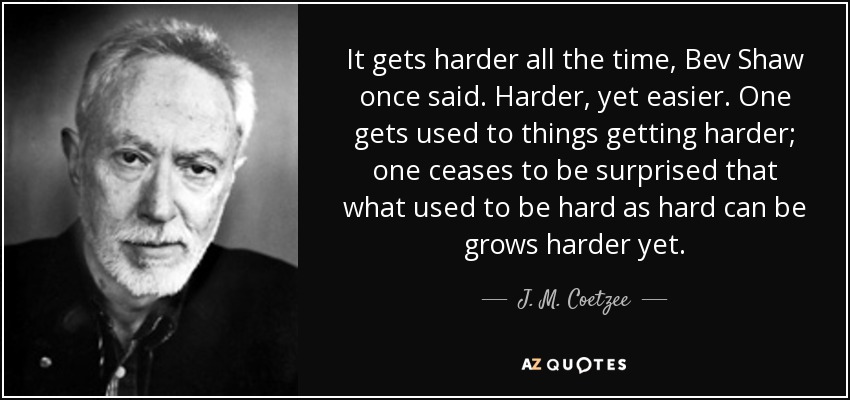 It gets harder all the time, Bev Shaw once said. Harder, yet easier. One gets used to things getting harder; one ceases to be surprised that what used to be hard as hard can be grows harder yet. - J. M. Coetzee