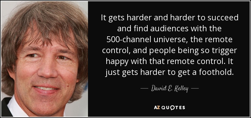 It gets harder and harder to succeed and find audiences with the 500-channel universe, the remote control, and people being so trigger happy with that remote control. It just gets harder to get a foothold. - David E. Kelley