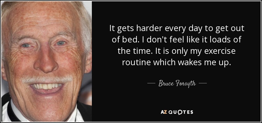 It gets harder every day to get out of bed. I don't feel like it loads of the time. It is only my exercise routine which wakes me up. - Bruce Forsyth