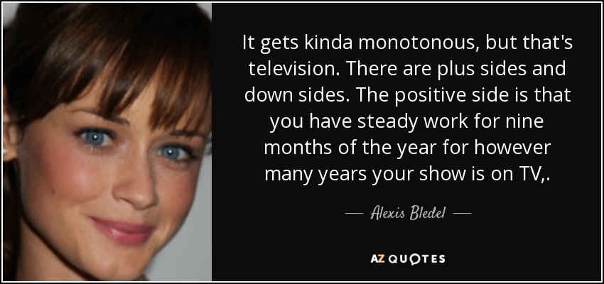 It gets kinda monotonous, but that's television. There are plus sides and down sides. The positive side is that you have steady work for nine months of the year for however many years your show is on TV,. - Alexis Bledel