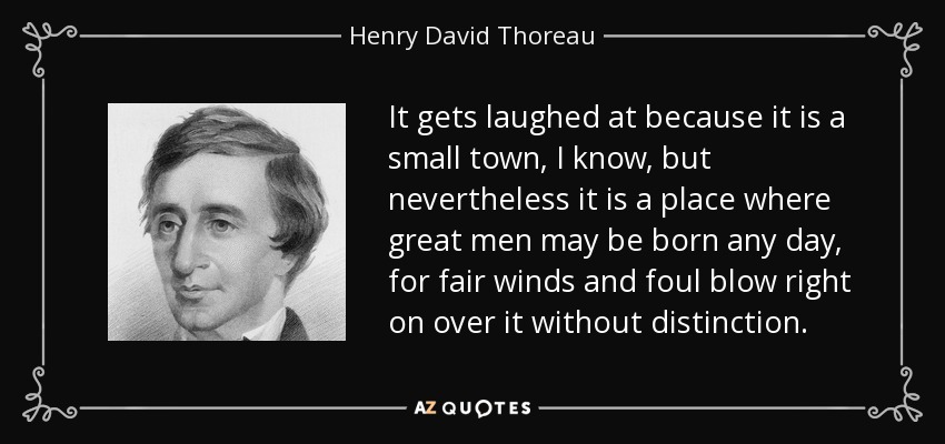 It gets laughed at because it is a small town, I know, but nevertheless it is a place where great men may be born any day, for fair winds and foul blow right on over it without distinction. - Henry David Thoreau