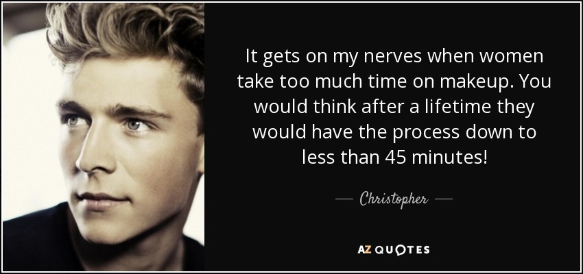 It gets on my nerves when women take too much time on makeup. You would think after a lifetime they would have the process down to less than 45 minutes! - Christopher