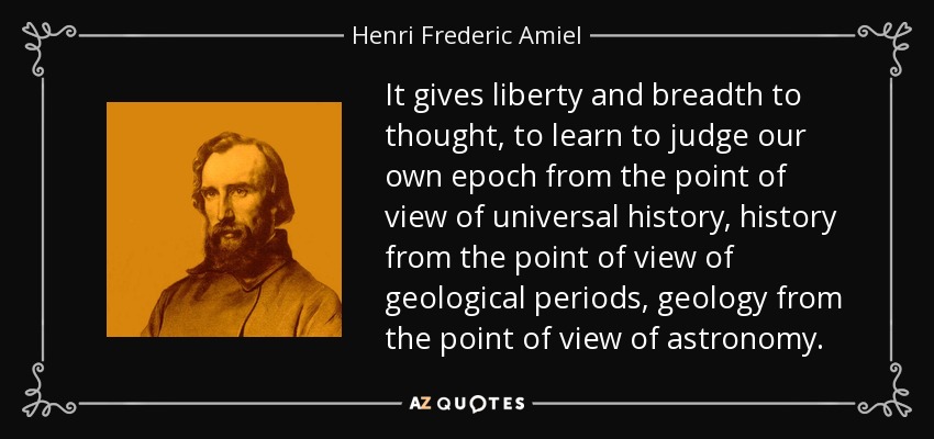 It gives liberty and breadth to thought, to learn to judge our own epoch from the point of view of universal history, history from the point of view of geological periods, geology from the point of view of astronomy. - Henri Frederic Amiel
