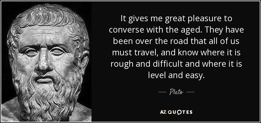 It gives me great pleasure to converse with the aged. They have been over the road that all of us must travel, and know where it is rough and difficult and where it is level and easy. - Plato