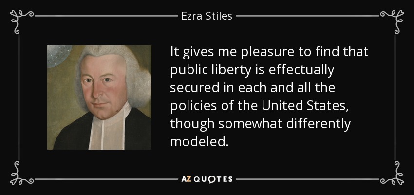 It gives me pleasure to find that public liberty is effectually secured in each and all the policies of the United States, though somewhat differently modeled. - Ezra Stiles