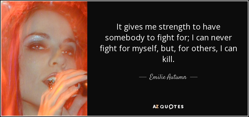 It gives me strength to have somebody to fight for; I can never fight for myself, but, for others, I can kill. - Emilie Autumn