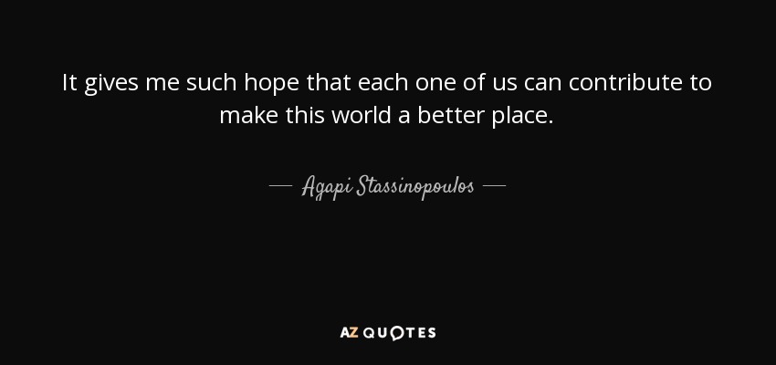 It gives me such hope that each one of us can contribute to make this world a better place. - Agapi Stassinopoulos