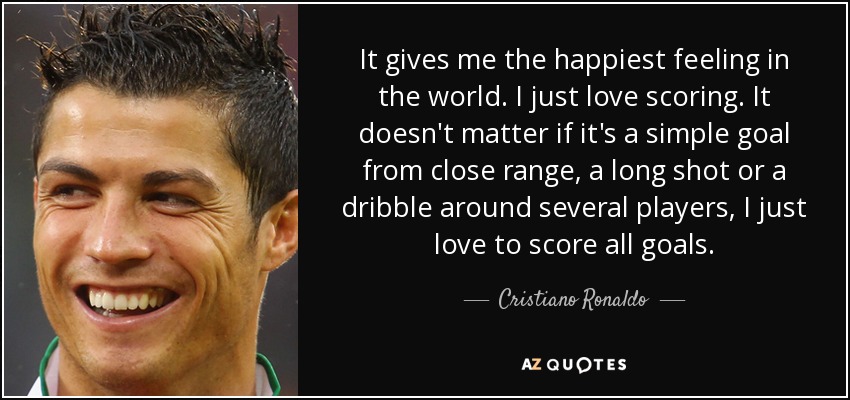 It gives me the happiest feeling in the world. I just love scoring. It doesn't matter if it's a simple goal from close range, a long shot or a dribble around several players, I just love to score all goals. - Cristiano Ronaldo