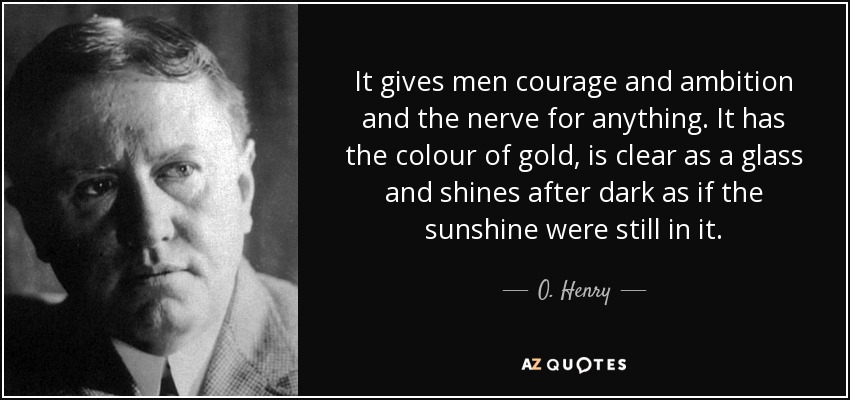It gives men courage and ambition and the nerve for anything. It has the colour of gold, is clear as a glass and shines after dark as if the sunshine were still in it. - O. Henry