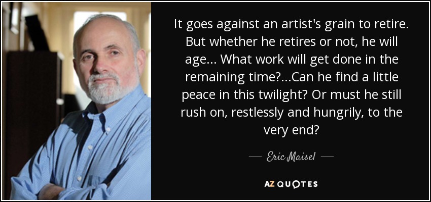 It goes against an artist's grain to retire. But whether he retires or not, he will age... What work will get done in the remaining time? ...Can he find a little peace in this twilight? Or must he still rush on, restlessly and hungrily, to the very end? - Eric Maisel