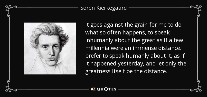 It goes against the grain for me to do what so often happens, to speak inhumanly about the great as if a few millennia were an immense distance. I prefer to speak humanly about it, as if it happened yesterday, and let only the greatness itself be the distance. - Soren Kierkegaard