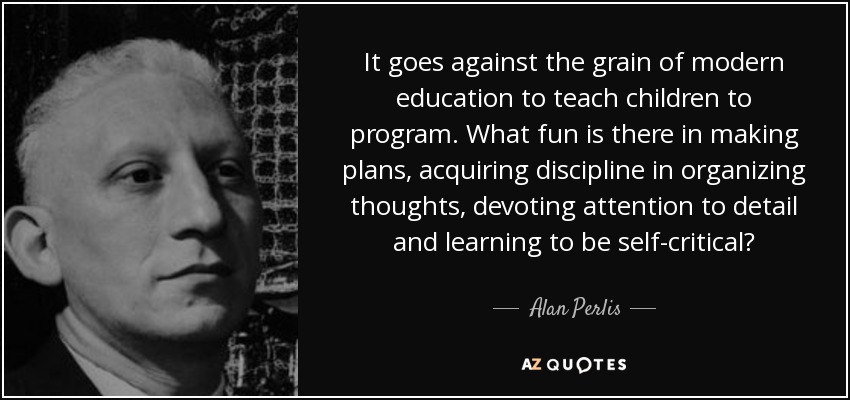 It goes against the grain of modern education to teach children to program. What fun is there in making plans, acquiring discipline in organizing thoughts, devoting attention to detail and learning to be self-critical? - Alan Perlis