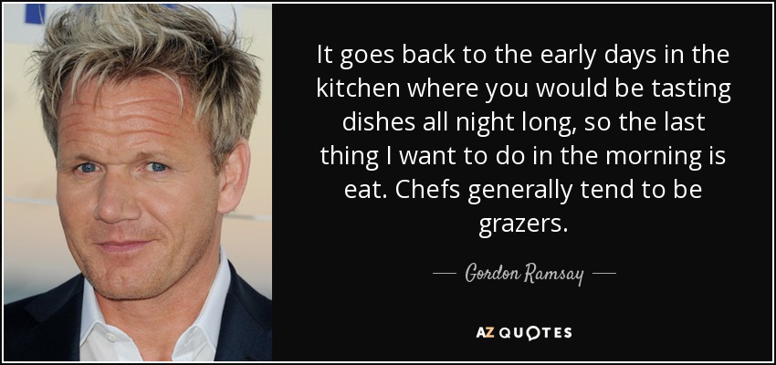 It goes back to the early days in the kitchen where you would be tasting dishes all night long, so the last thing I want to do in the morning is eat. Chefs generally tend to be grazers. - Gordon Ramsay