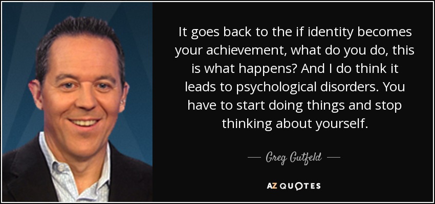 It goes back to the if identity becomes your achievement, what do you do, this is what happens? And I do think it leads to psychological disorders. You have to start doing things and stop thinking about yourself. - Greg Gutfeld