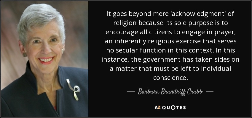 It goes beyond mere 'acknowledgment' of religion because its sole purpose is to encourage all citizens to engage in prayer, an inherently religious exercise that serves no secular function in this context. In this instance, the government has taken sides on a matter that must be left to individual conscience. - Barbara Brandriff Crabb